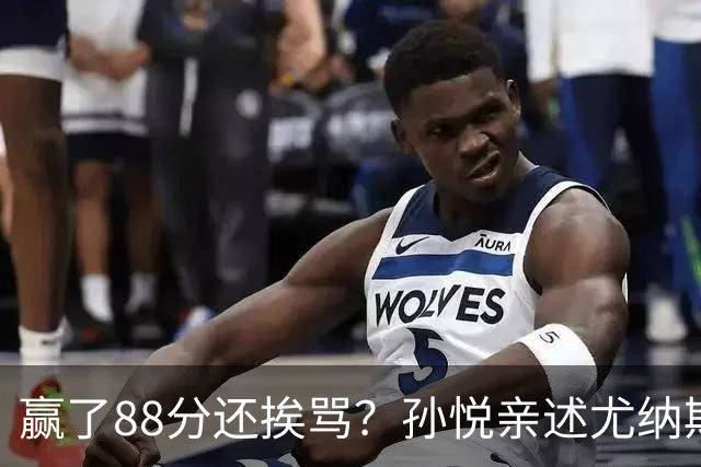 赢了88分还挨骂？孙悦亲述尤纳斯中场下死命令，唐正东两罚全丢，教练黑脸怒骂！